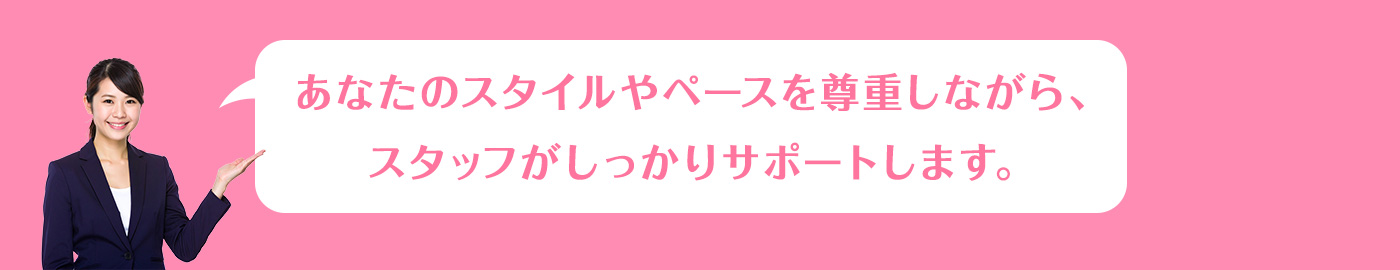 あなたのスタイルやペースを尊重しながら、スタッフがしっかりサポートします。